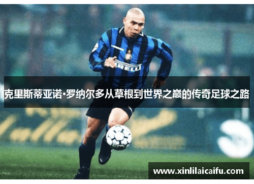 克里斯蒂亚诺·罗纳尔多从草根到世界之巅的传奇足球之路 克里斯蒂亚诺·罗纳尔多从草根到世界之巅的传奇足球之路