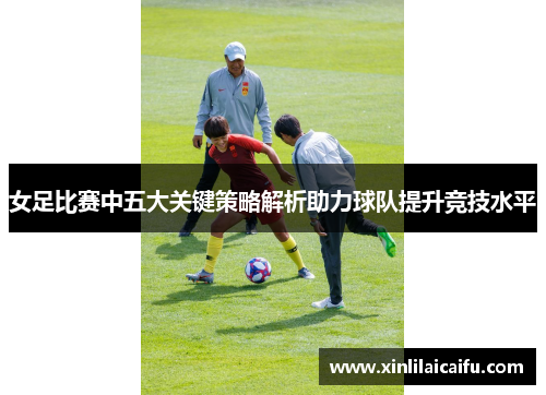 女足比赛中五大关键策略解析助力球队提升竞技水平