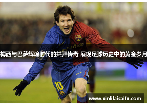 梅西与巴萨辉煌时代的共舞传奇 展现足球历史中的黄金岁月