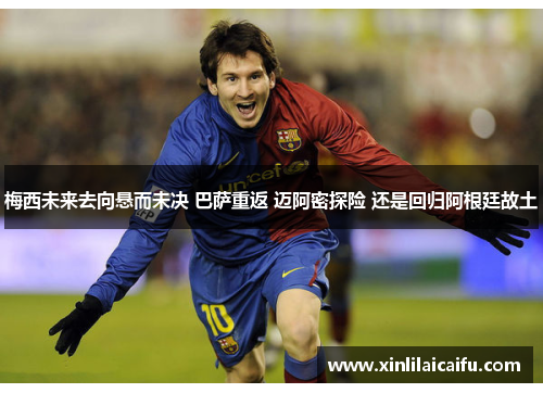 梅西未来去向悬而未决 巴萨重返 迈阿密探险 还是回归阿根廷故土