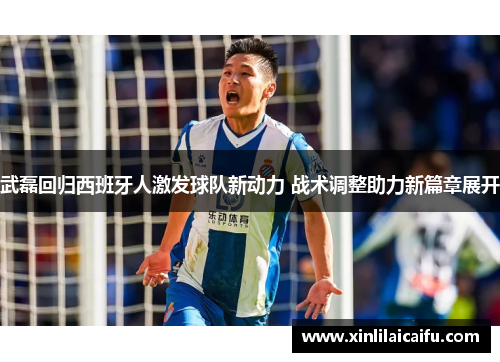 武磊回归西班牙人激发球队新动力 战术调整助力新篇章展开