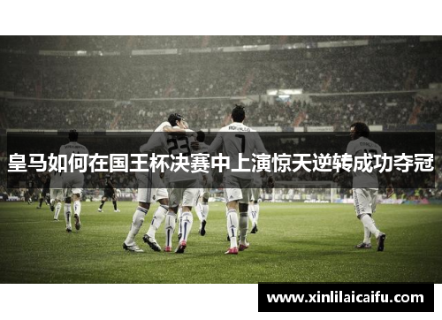 皇马如何在国王杯决赛中上演惊天逆转成功夺冠 皇马如何在国王杯决赛中上演惊天逆转成功夺冠