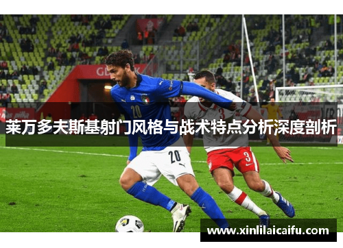 莱万多夫斯基射门风格与战术特点分析深度剖析 莱万多夫斯基射门风格与战术特点分析深度剖析