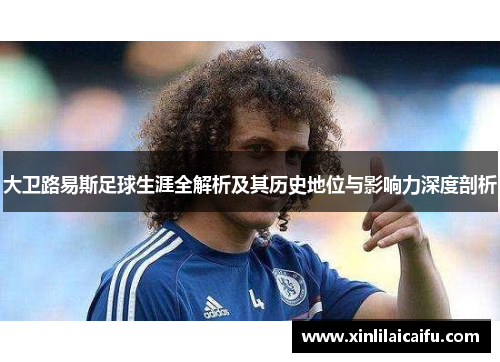 大卫路易斯足球生涯全解析及其历史地位与影响力深度剖析 大卫路易斯足球生涯全解析及其历史地位与影响力深度剖析
