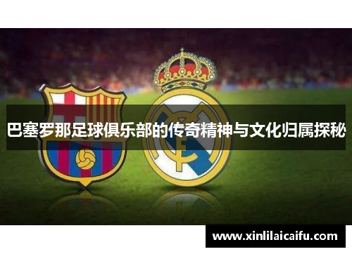 巴塞罗那足球俱乐部的传奇精神与文化归属探秘 巴塞罗那足球俱乐部的传奇精神与文化归属探秘